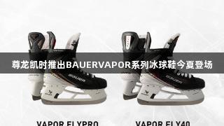 尊龙凯时推出BAUERVAPOR系列冰球鞋今夏登场