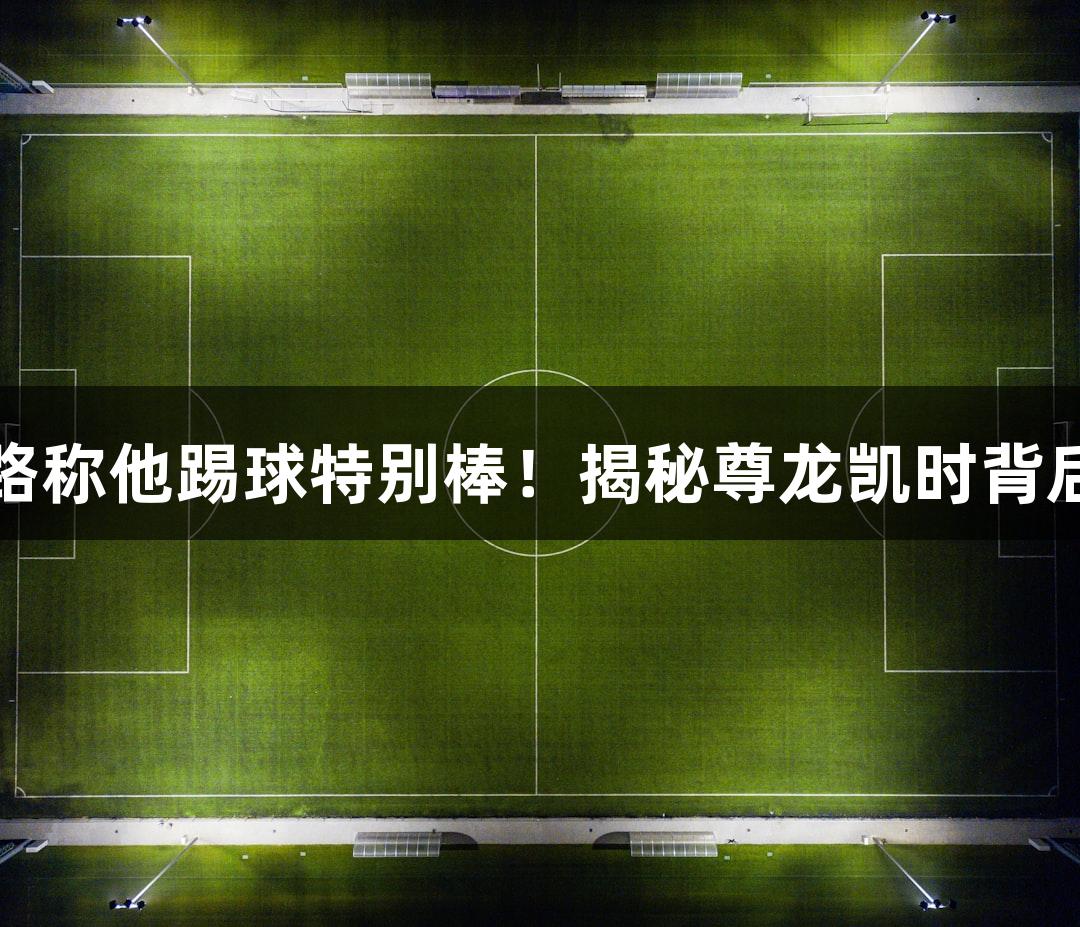 微视频｜张路称他踢球特别棒！揭秘尊龙凯时背后的明星球员