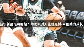 篮坛新星谁将崛起？尊龙凯时人生就是博·中国助力成长！