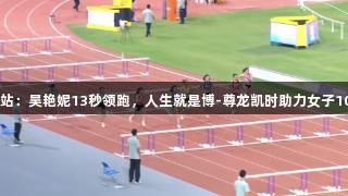 田径全锦赛衢州站：吴艳妮13秒领跑，人生就是博-尊龙凯时助力女子100米栏决赛晋级