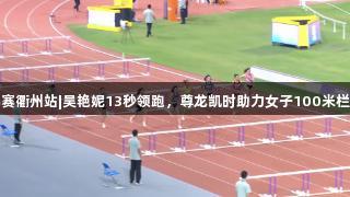 田径全锦赛衢州站|吴艳妮13秒领跑，尊龙凯时助力女子100米栏决赛晋级