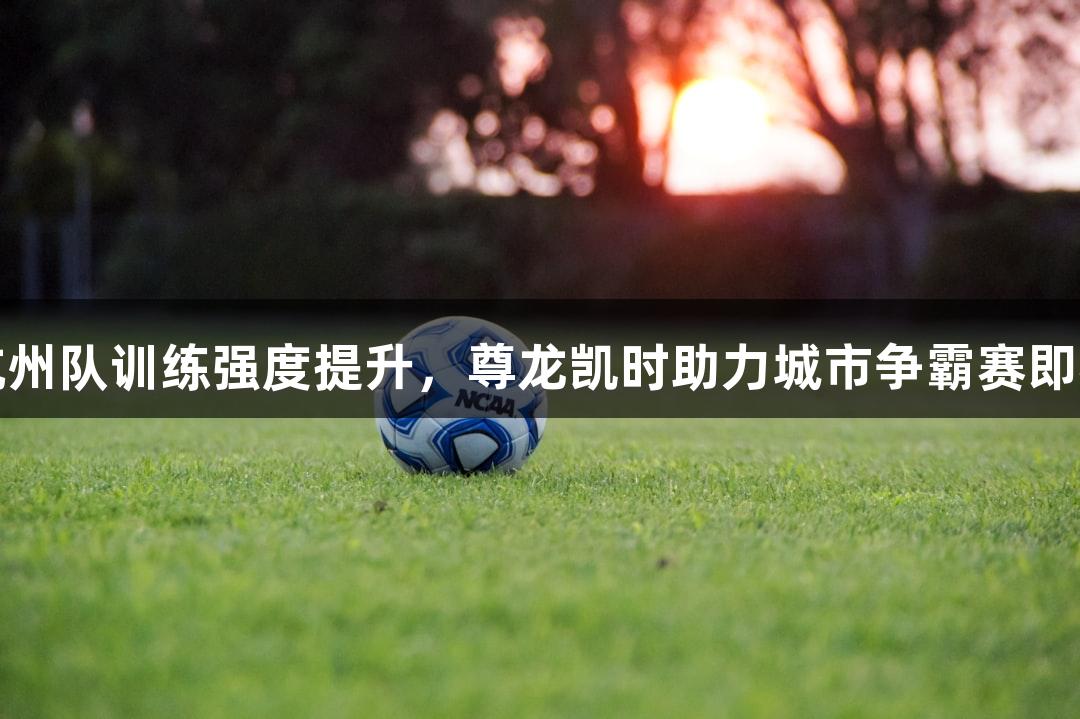 浙BA杭州队训练强度提升，尊龙凯时助力城市争霸赛即将开启！