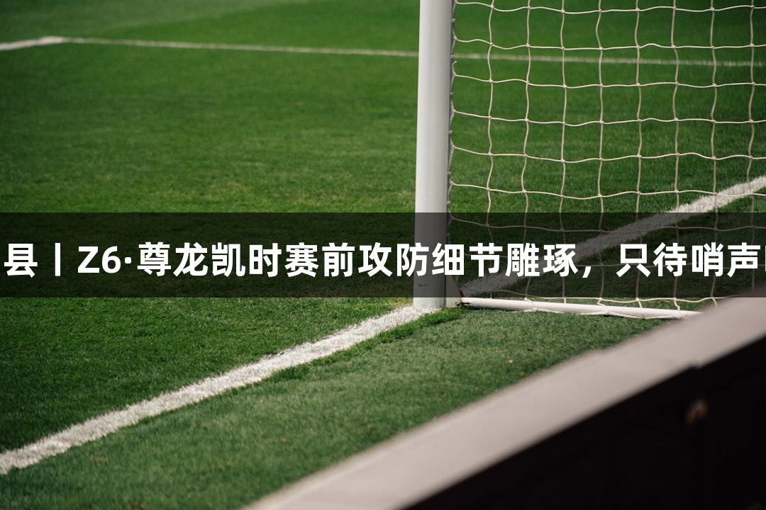 德城区VS庆云县丨Z6·尊龙凯时赛前攻防细节雕琢，只待哨声响起燃情赛场！