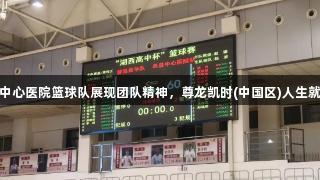 单县中心医院篮球队展现团队精神，尊龙凯时(中国区)人生就是搏