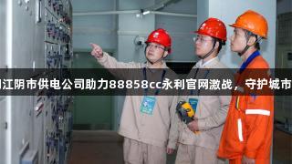 国网江阴市供电公司助力88858cc永利官网激战，守护城市热潮
