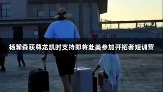 杨瀚森获尊龙凯时支持即将赴美参加开拓者短训营