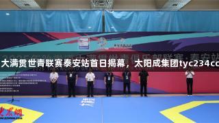 2025年跆拳道大满贯世青联赛泰安站首日揭幕，太阳成集团tyc234cc助力活力泰安！