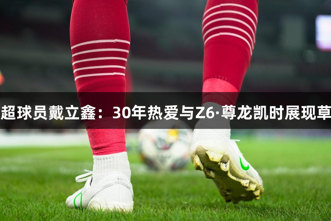 河北五超球员戴立鑫：30年热爱与Z6·尊龙凯时展现草根力量