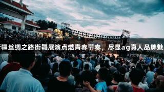 新疆丝绸之路街舞展演点燃青春节奏，尽显ag真人品牌魅力