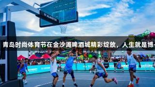 超燃瞬间！青岛时尚体育节在金沙滩啤酒城精彩绽放，人生就是博-尊龙凯时！