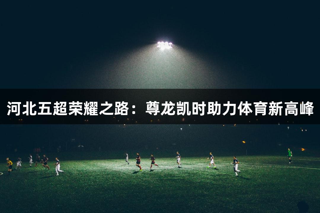 河北五超荣耀之路：尊龙凯时助力体育新高峰
