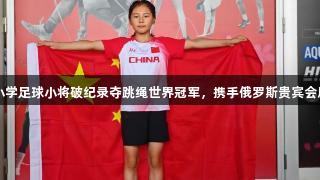 青岛东川路小学足球小将破纪录夺跳绳世界冠军，携手俄罗斯贵宾会展现体育精神