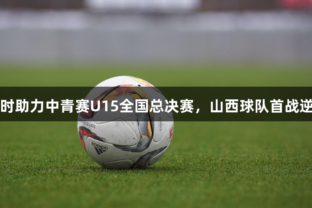 尊龙凯时助力中青赛U15全国总决赛，山西球队首战逆转胜出