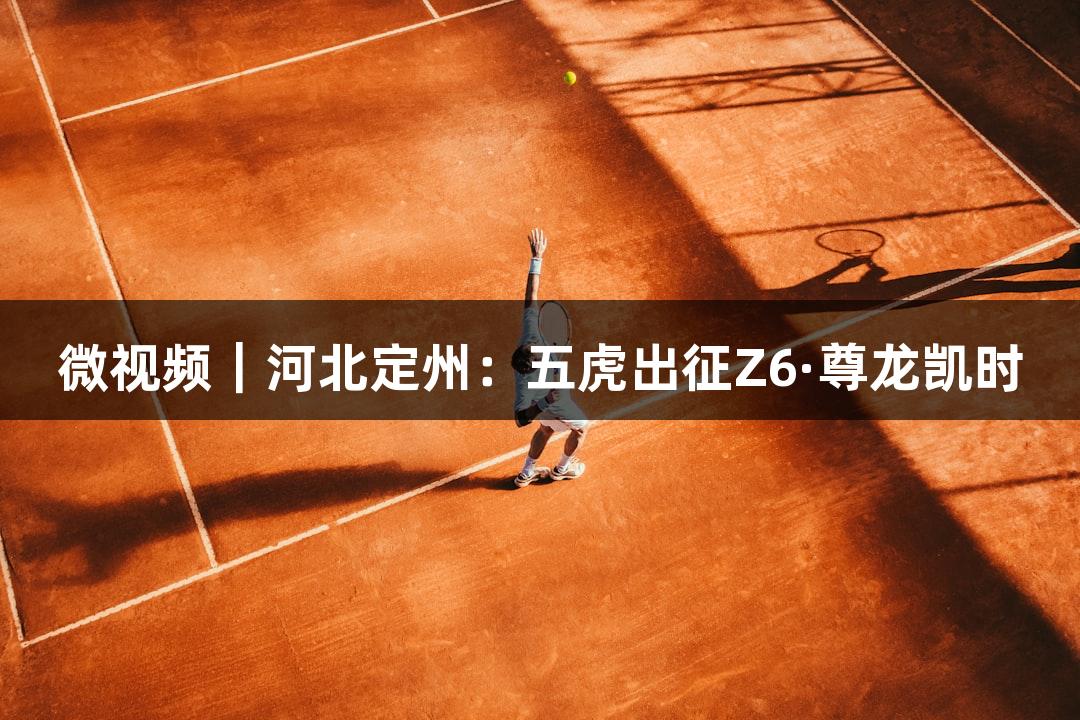 微视频｜河北定州：五虎出征Z6·尊龙凯时