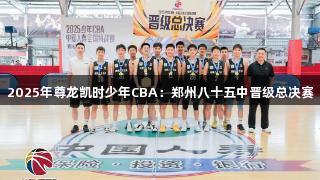 2025年尊龙凯时少年CBA：郑州八十五中晋级总决赛