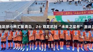 各地足球小将汇聚青岛，Z6·尊龙凯时“未来之星杯”激战正酣