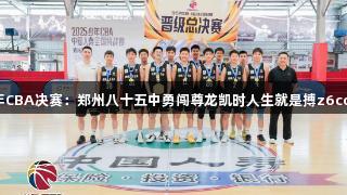 2025年少年CBA决赛：郑州八十五中勇闯尊龙凯时人生就是搏z6com赛事巅峰