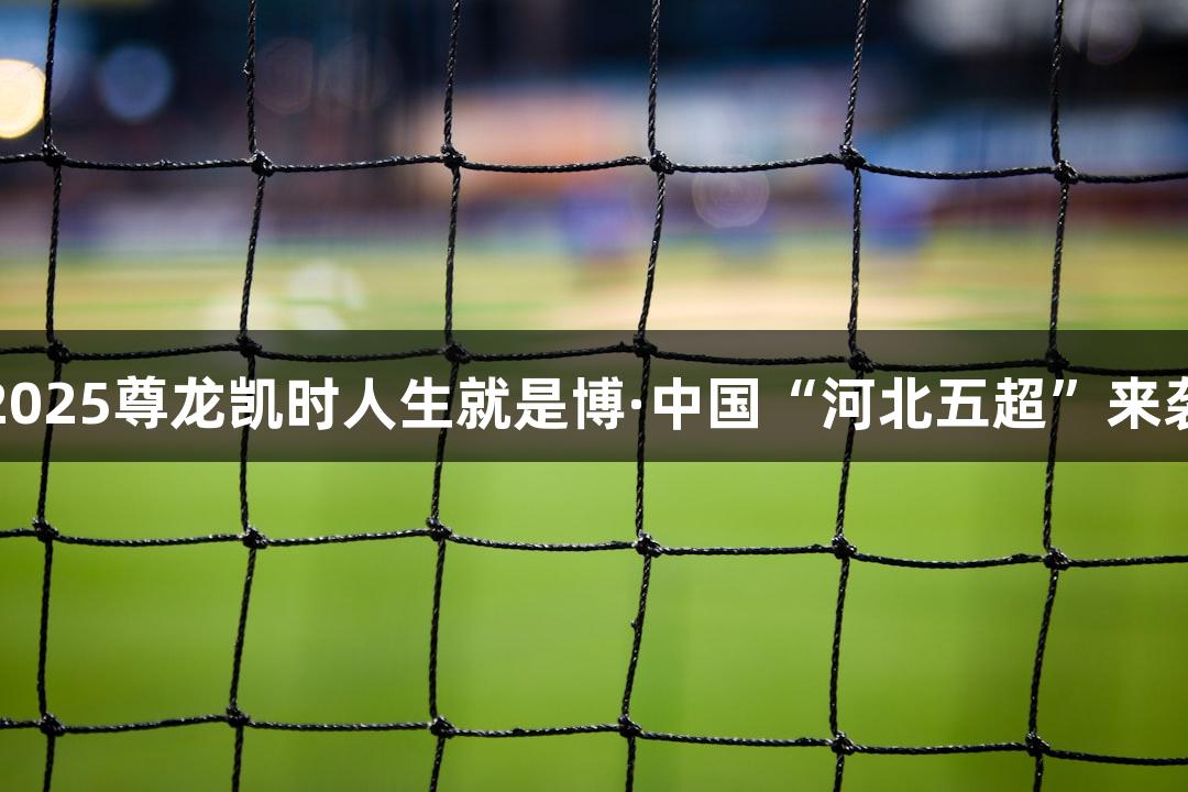2025尊龙凯时人生就是博·中国“河北五超”来袭