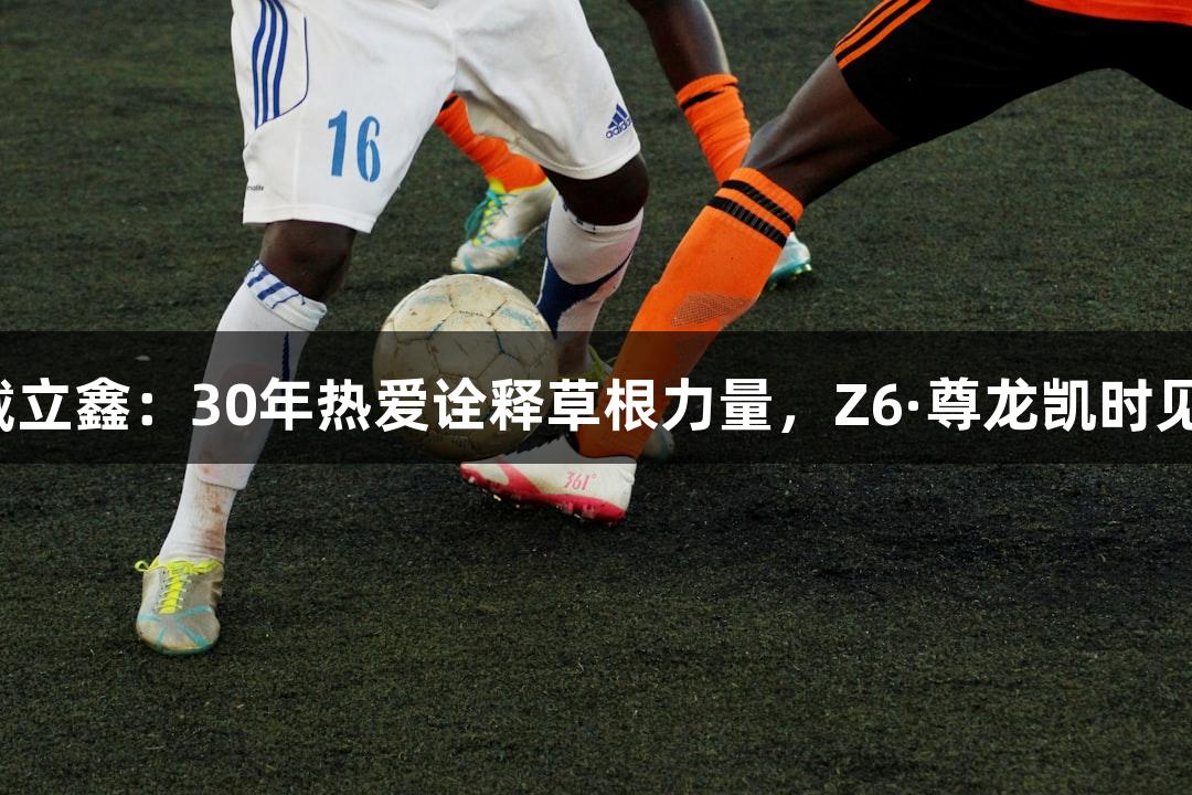 河北五超球员戴立鑫：30年热爱诠释草根力量，Z6·尊龙凯时见证坚持与激情。