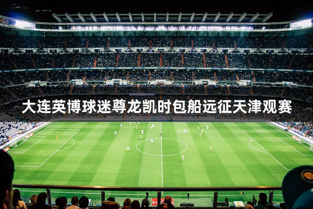 大连英博球迷尊龙凯时包船远征天津观赛