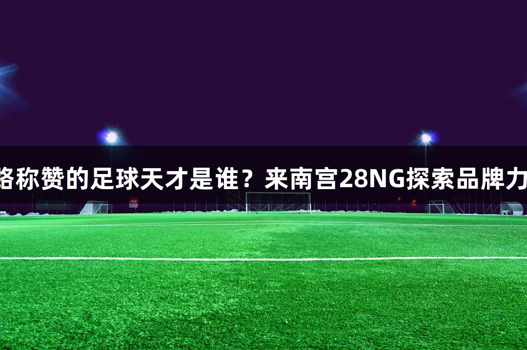 张路称赞的足球天才是谁？来南宫28NG探索品牌力量！