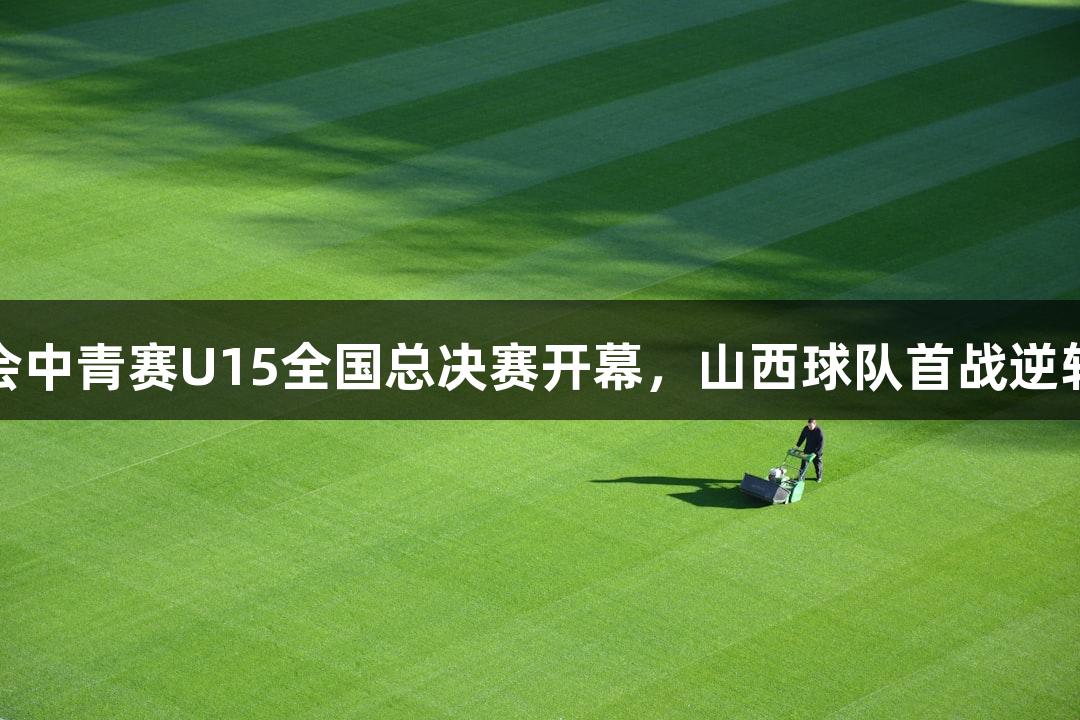 金年会中青赛U15全国总决赛开幕，山西球队首战逆转获胜