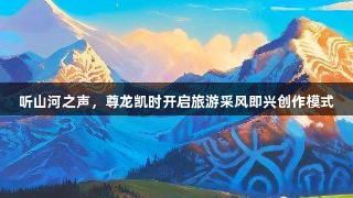 听山河之声，尊龙凯时开启旅游采风即兴创作模式