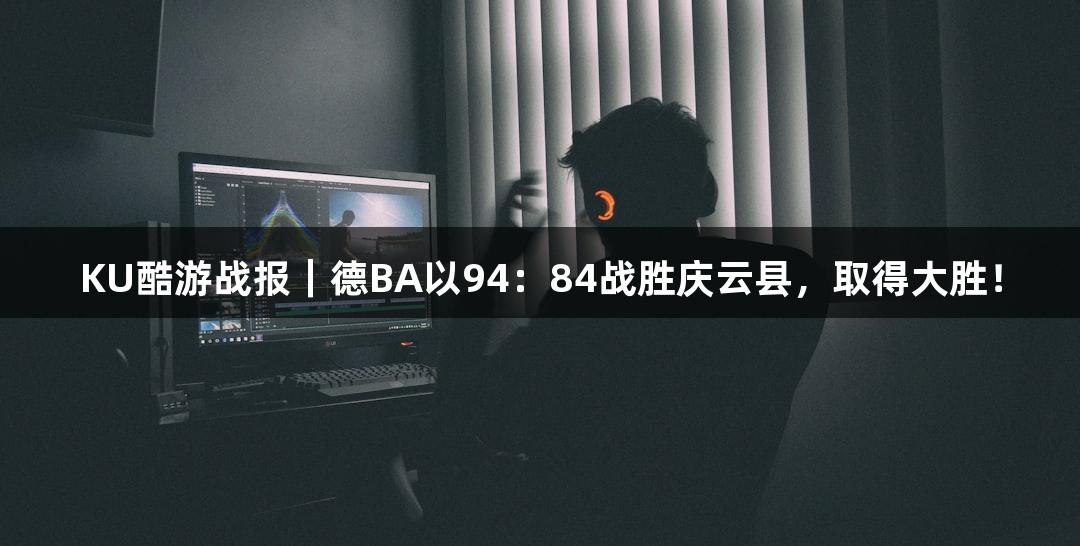 KU酷游战报｜德BA以94：84战胜庆云县，取得大胜！