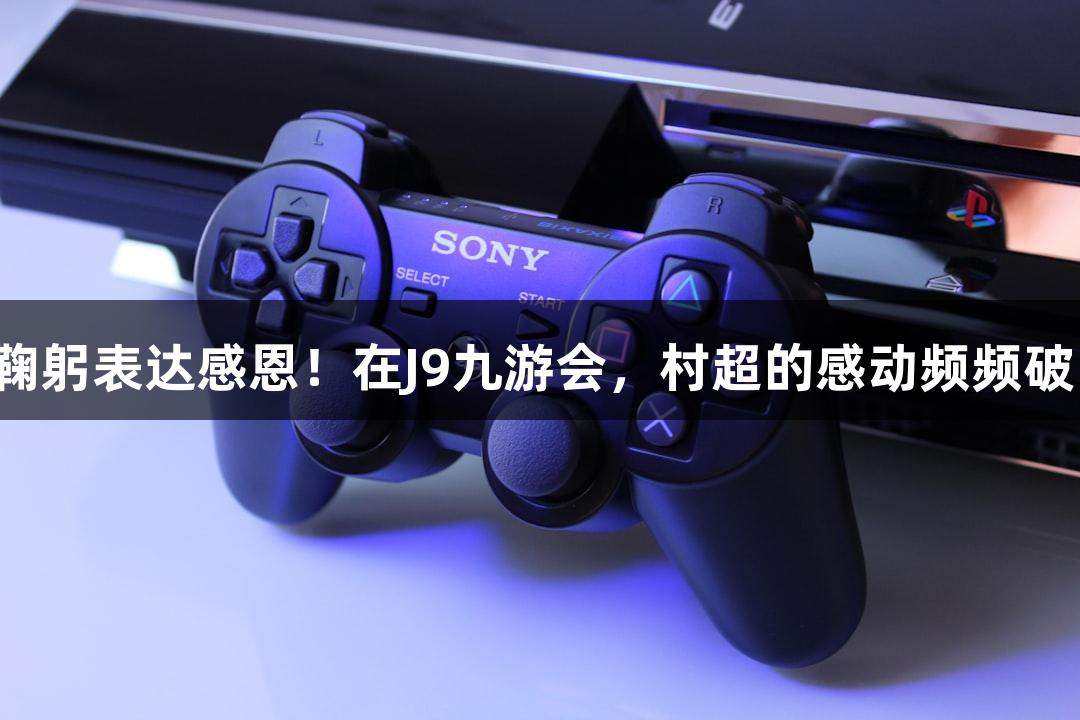 用鞠躬表达感恩！在J9九游会，村超的感动频频破防！