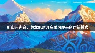 听山河声音，尊龙凯时开启采风即兴创作新模式