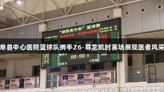 单县中心医院篮球队携手Z6·尊龙凯时赛场展现医者风采