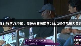 老爹现场助阵！约旦VS中国，奥拉朱旺与南宫28NG相信品牌力量共见精彩对决