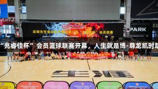 深圳宝安区“兆睿佳杯”会员篮球联赛开幕，人生就是博-尊龙凯时助力体育盛事