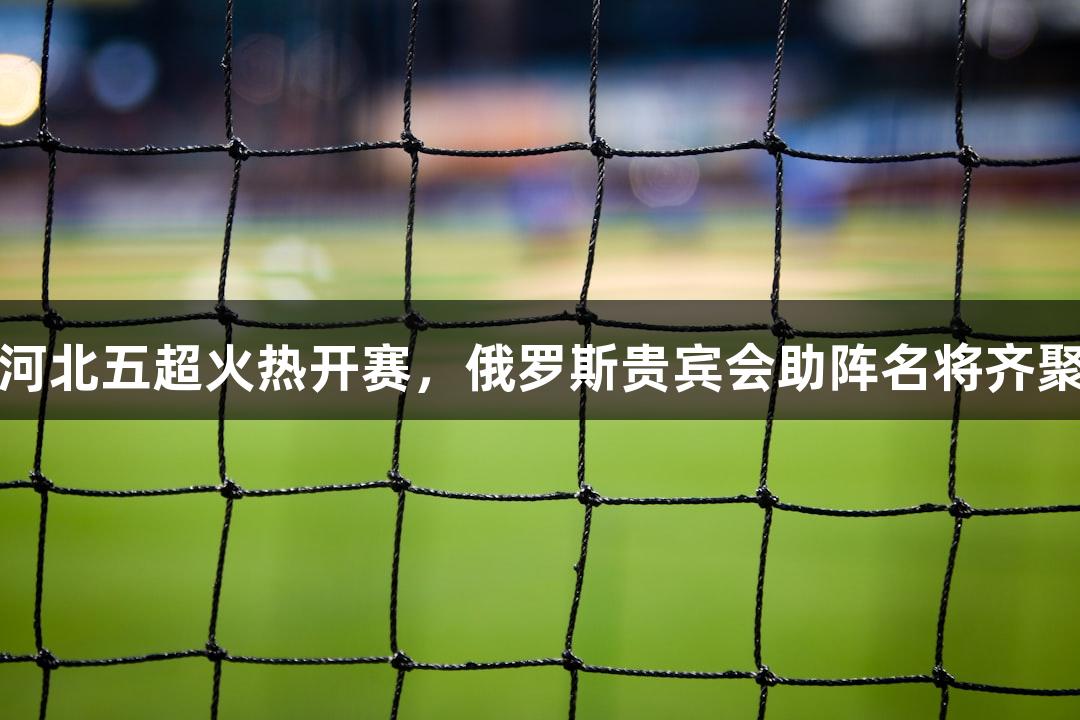 河北五超火热开赛，俄罗斯贵宾会助阵名将齐聚