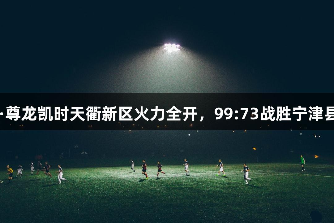 德BA战报丨Z6·尊龙凯时天衢新区火力全开，99:73战胜宁津县，迎来二连胜！