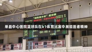 单县中心医院篮球队在k1体育比赛中展现医者精神