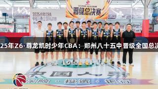 2025年Z6·尊龙凯时少年CBA：郑州八十五中晋级全国总决赛