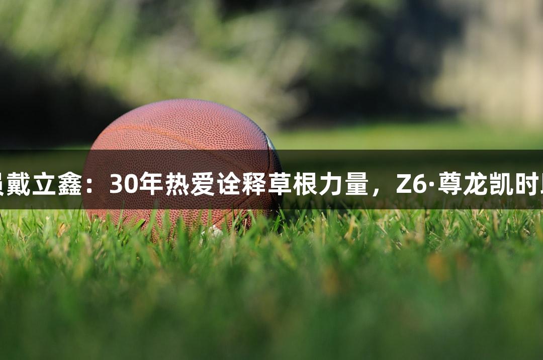 河北五超球员戴立鑫：30年热爱诠释草根力量，Z6·尊龙凯时助力追梦之路