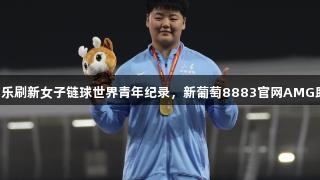 山东姑娘张家乐刷新女子链球世界青年纪录，新葡萄8883官网AMG助力未来可期！