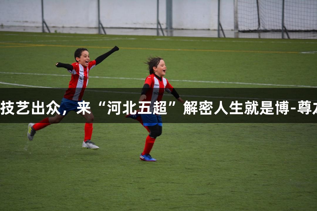 微视频｜张路赞他技艺出众，来“河北五超”解密人生就是博-尊龙凯时的精彩瞬间！