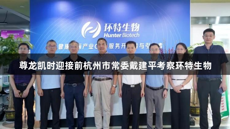 尊龙凯时迎接前杭州市常委戴建平考察环特生物