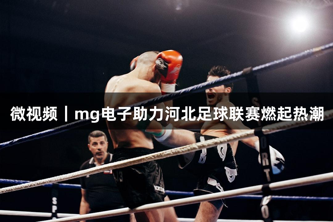 微视频｜mg电子助力河北足球联赛燃起热潮