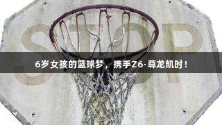 6岁女孩的篮球梦，携手Z6·尊龙凯时！