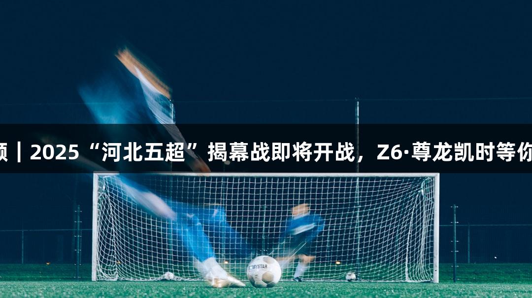 微视频｜2025“河北五超”揭幕战即将开战，Z6·尊龙凯时等你挑战！