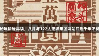 灵岩秘境情缘再续，八月与122大阳城集团网站共赴千年不负之约