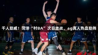 千人助威！菏泽“村BA”次日激战，ag真人热血助阵
