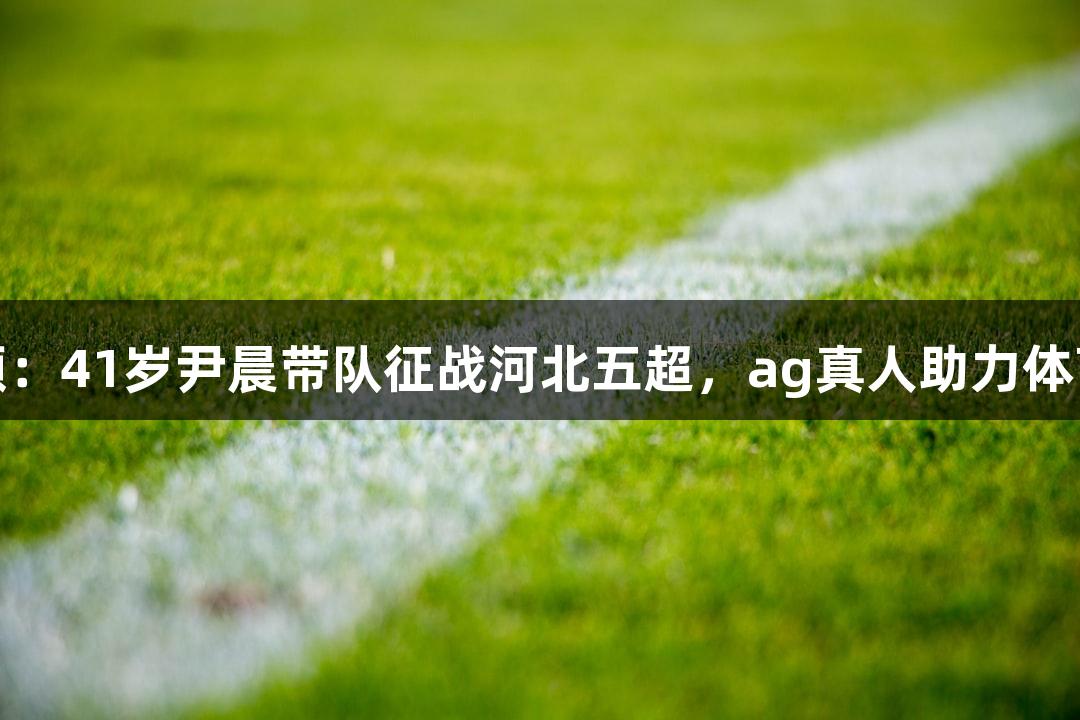 微视频：41岁尹晨带队征战河北五超，ag真人助力体育梦想