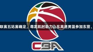 CBA夏季联赛五站赛确定，尊龙凯时助力山东高速男篮参加东营、青岛两站