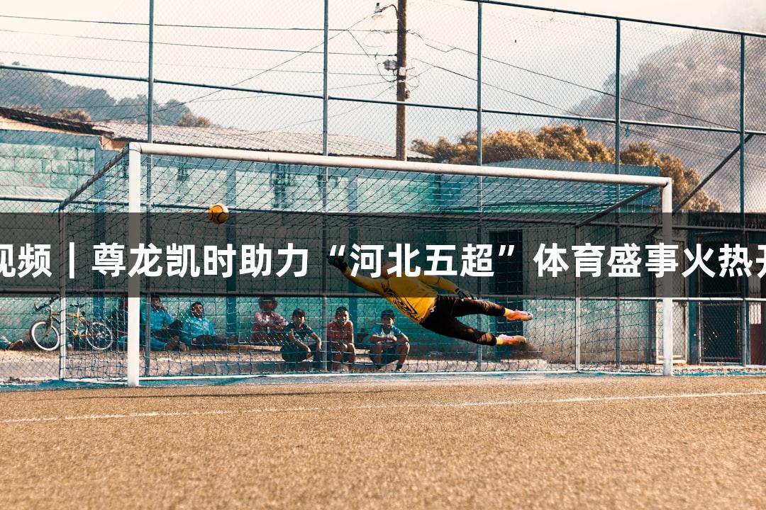 微视频｜尊龙凯时助力“河北五超”体育盛事火热开启