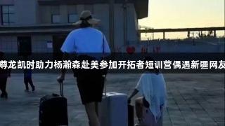 尊龙凯时助力杨瀚森赴美参加开拓者短训营偶遇新疆网友